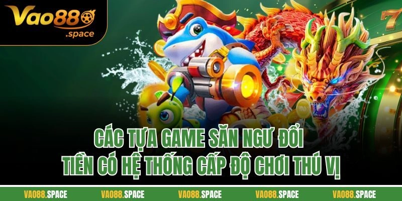 Các tựa game săn ngư đổi tiền có hệ thống cấp độ chơi thú vị